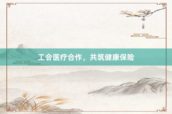 工会医疗合作,共筑健康保险